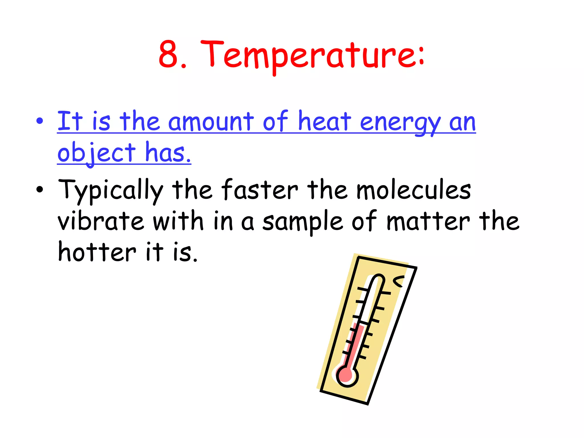 8. Temperature:It is the amount of heat energy an object has.Typically the faster the molecules vibrate with in a sample of matter the hotter it is. 