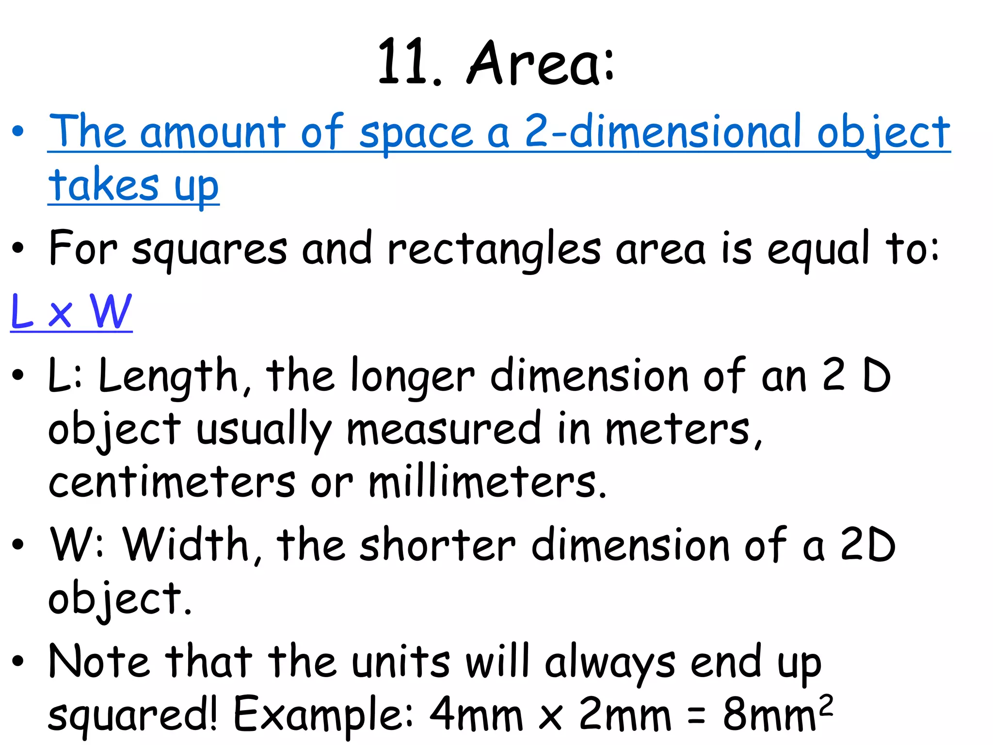 11. Area:The amount of space a 2-dimensional object takes upFor squares and rectangles area is equal to: L x WL: Length, the longer dimension of an 2 D object usually measured in meters, centimeters or millimeters. W: Width, the shorter dimension of a 2D object. Note that the units will always end up squared! Example: 4mm x 2mm = 8mm2