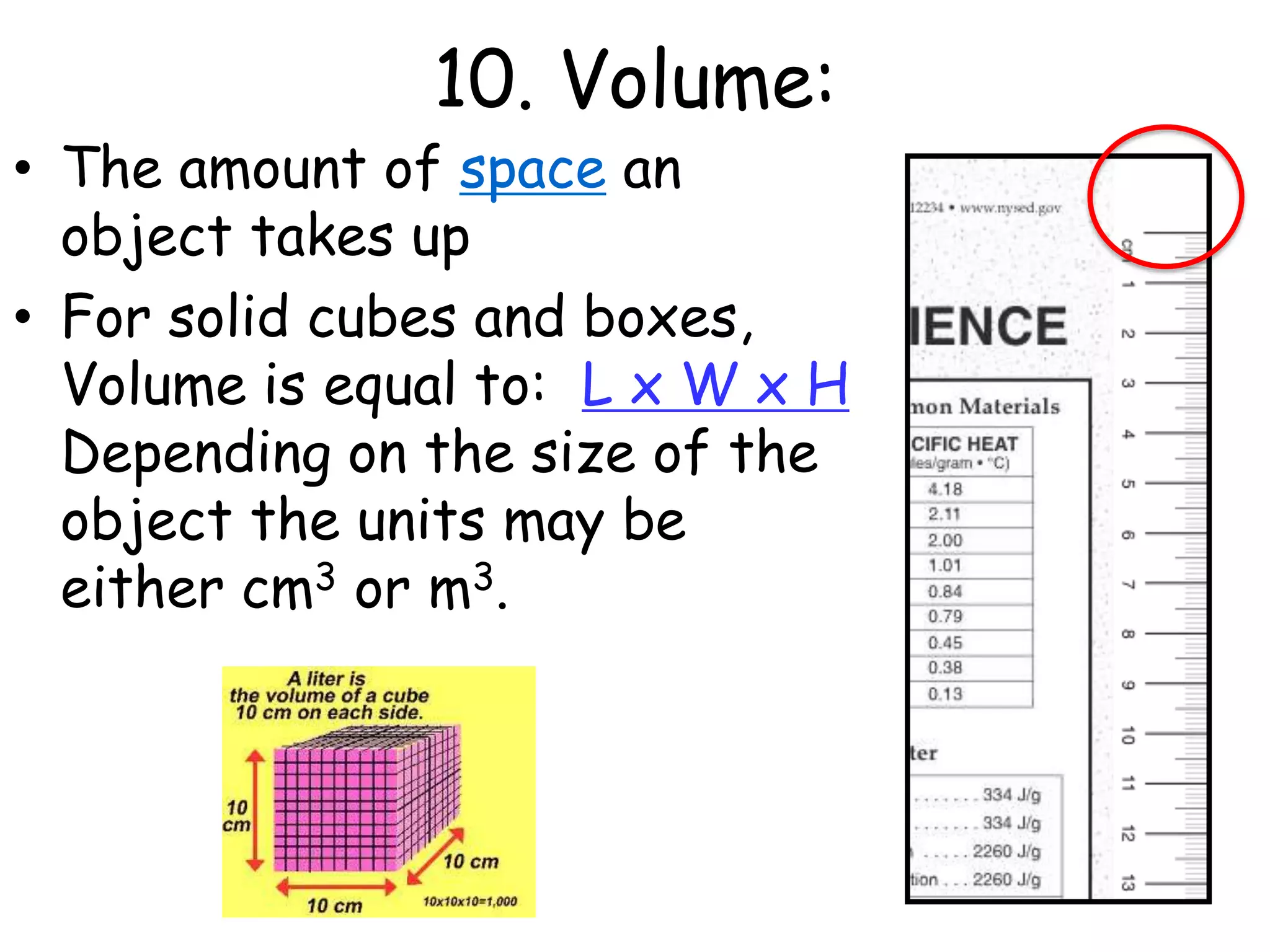 10. Volume:The amount of space an object takes upFor solid cubes and boxes, Volume is equal to:  L x W x H Depending on the size of the object the units may be either cm3 or m3. 