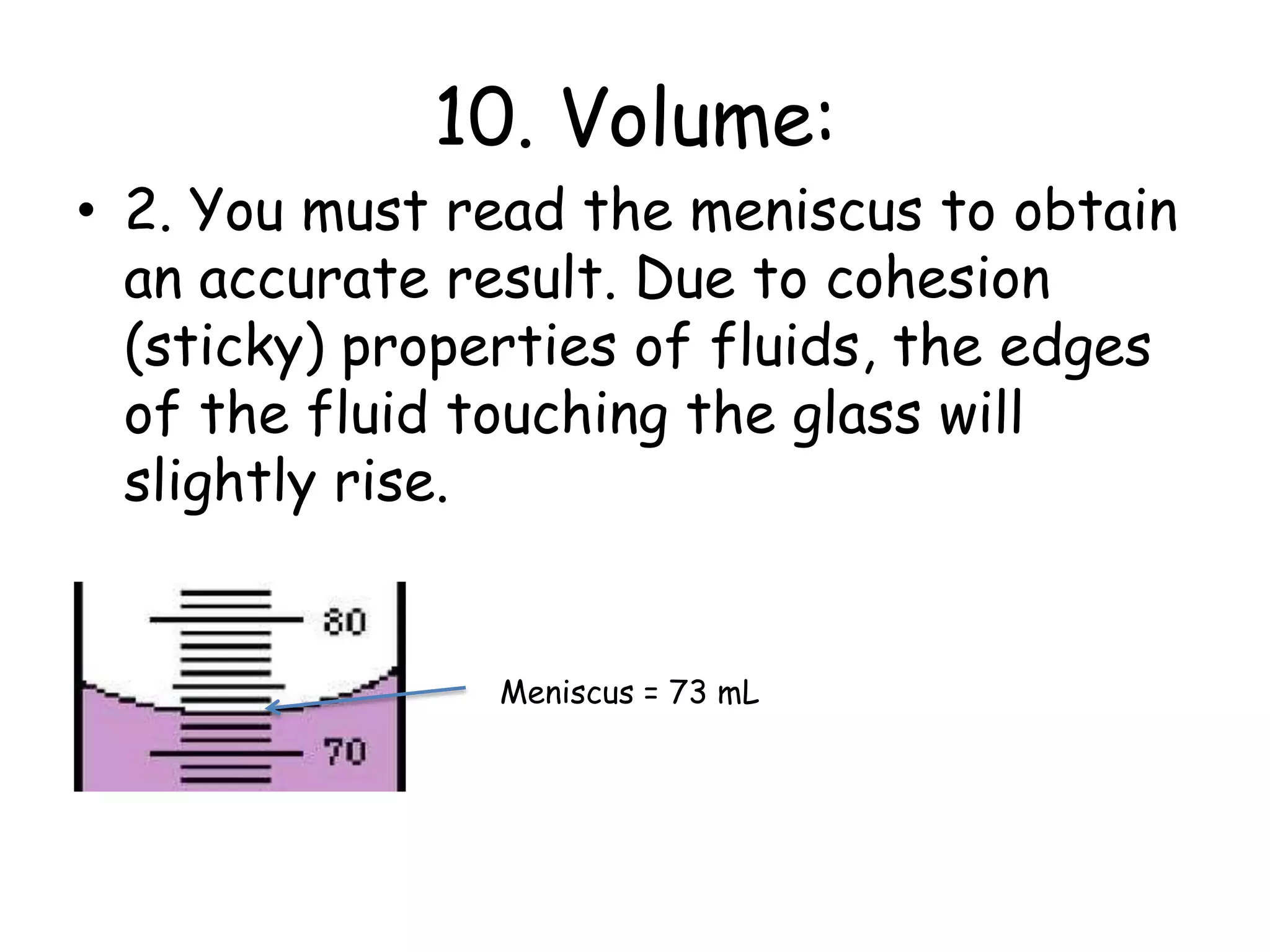 10. Volume:2. You must read the meniscus to obtain an accurate result. Due to cohesion (sticky) properties of fluids, the edges of the fluid touching the glass will slightly rise. Meniscus = 73 mL