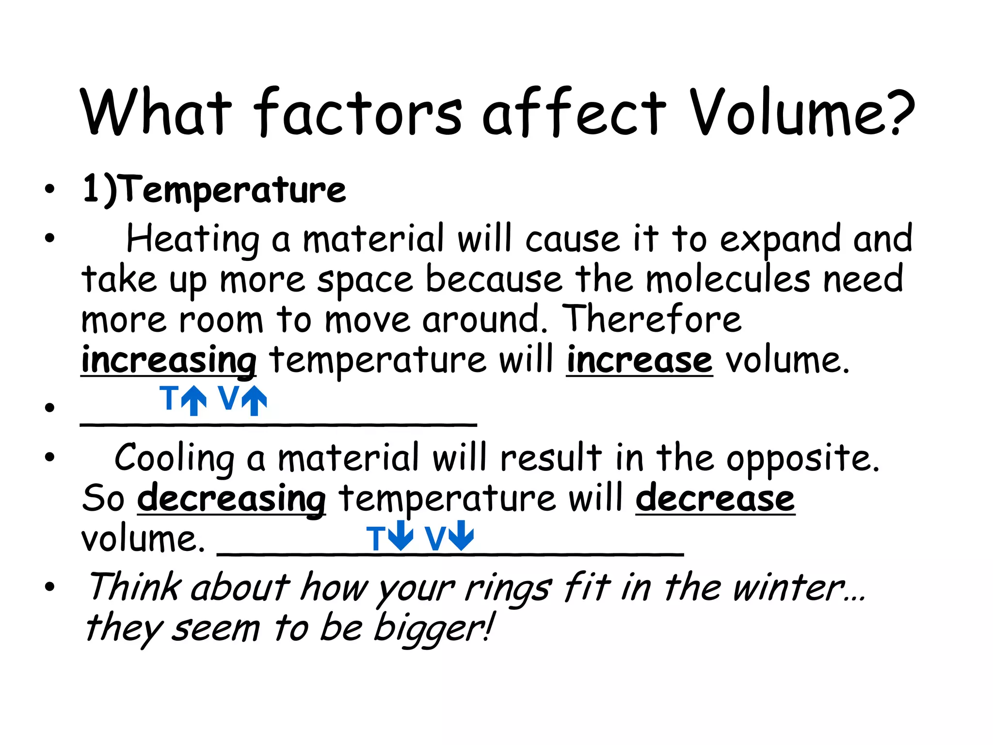 What factors affect Volume?1)Temperature    Heating a material will cause it to expand and take up more space because the molecules need more room to move around. Therefore increasing temperature will increase volume. _________________   Cooling a material will result in the opposite. So decreasing temperature will decrease volume. ____________________Think about how your rings fit in the winter… they seem to be bigger!T VT V