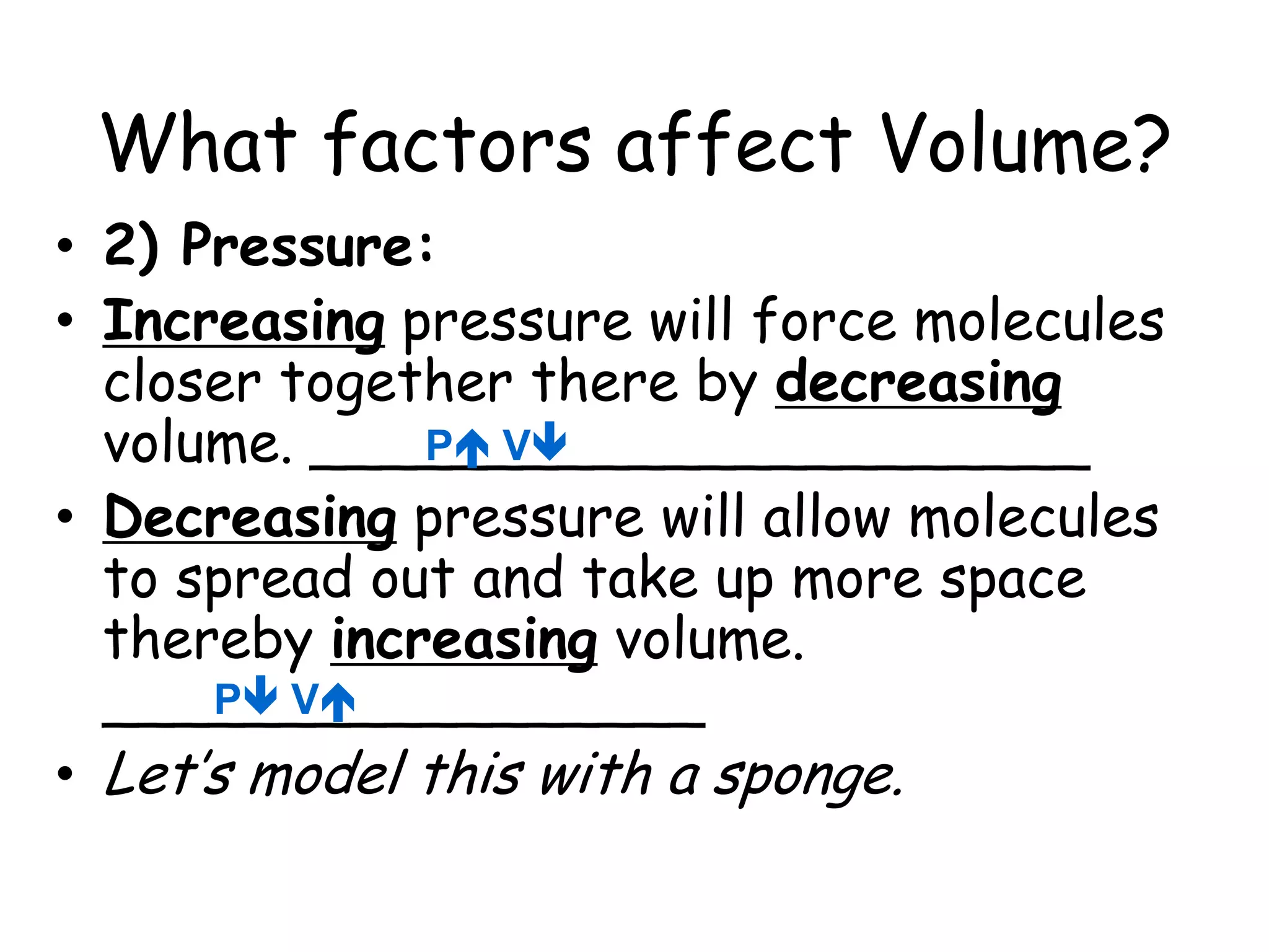 What factors affect Volume?2) Pressure:Increasing pressure will force molecules closer together there by decreasing volume. ______________________Decreasing pressure will allow molecules to spread out and take up more space thereby increasing volume. _________________Let’s model this with a sponge. P VP V