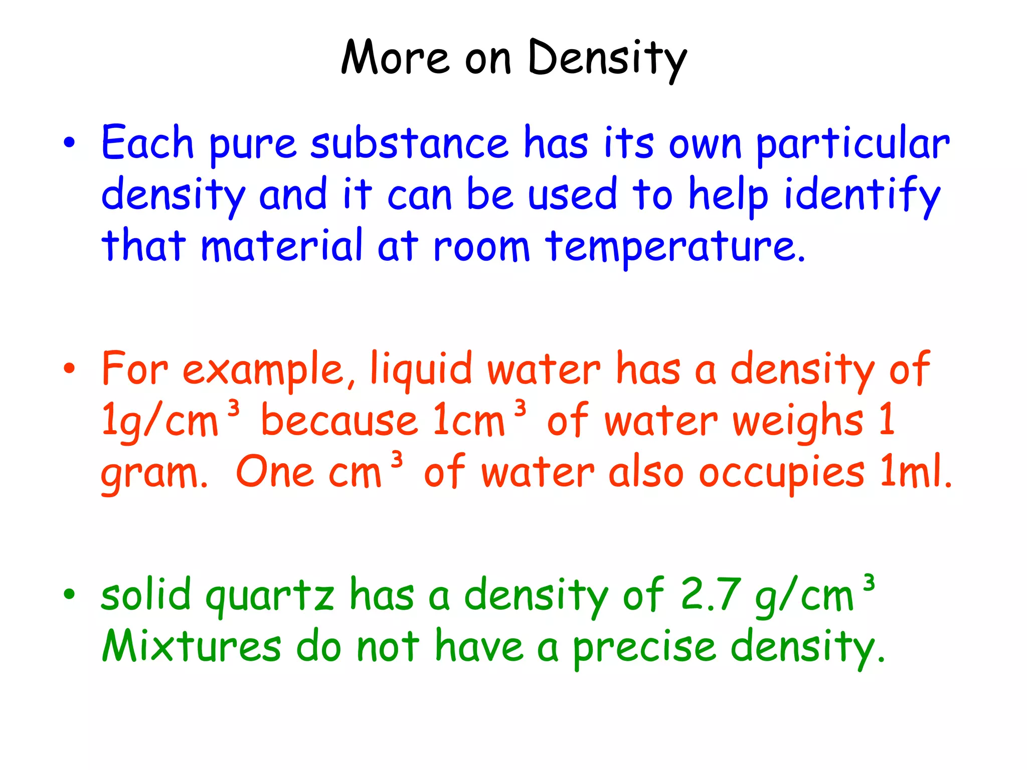 More on Density Each pure substance has its own particular density and it can be used to help identify that material at room temperature. For example, liquid water has a density of 1g/cm³ because 1cm³ of water weighs 1 gram.  One cm³ of water also occupies 1ml.solid quartz has a density of 2.7 g/cm³  Mixtures do not have a precise density.