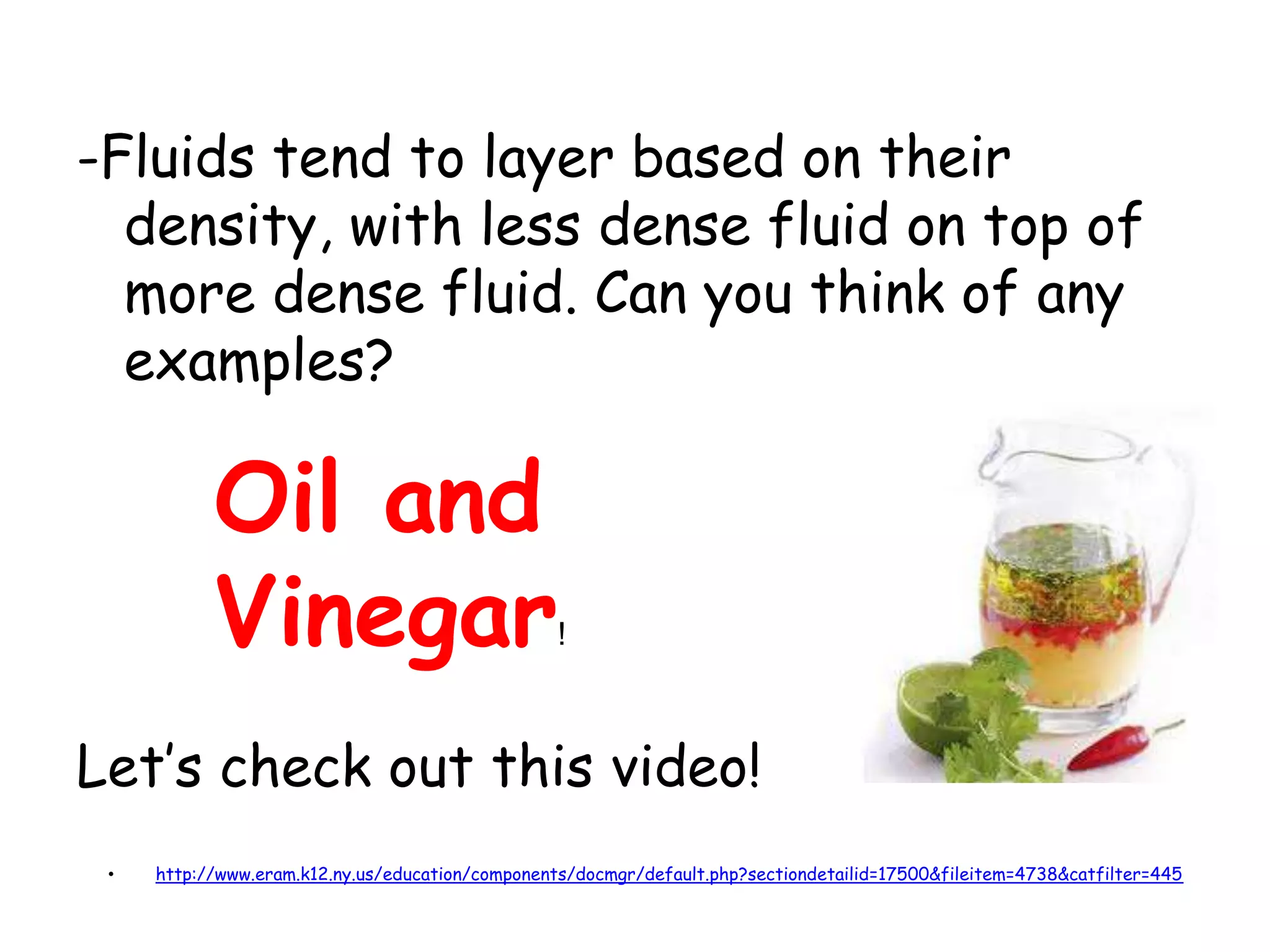 -Fluids tend to layer based on their density, with less dense fluid on top of more dense fluid. Can you think of any examples?Let’s check out this video!Oil and Vinegar!http://www.eram.k12.ny.us/education/components/docmgr/default.php?sectiondetailid=17500&fileitem=4738&catfilter=445Factors that affect Densitya. TemperatureCooling a material causes its molecules to move closer together, making its volume decrease and causing its density to increase.Heating a material causes its molecules to move apart making its volume increase and causing the density to decreaseNote that Mass is staying the same!!!T VDTVD