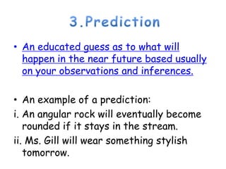 3.PredictionAn educated guess as to what will happen in the near future based usually on your observations and inferences.An example of a prediction:i. An angular rock will eventually become rounded if it stays in the stream. ii. Ms. Gill will wear something stylish tomorrow. 