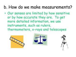 b. How do we make measurements?Our senses are limited by how sensitive or by how accurate they are.  To get more detailed information, we use instruments, such as rulers, thermometers, x-rays and telescopes 