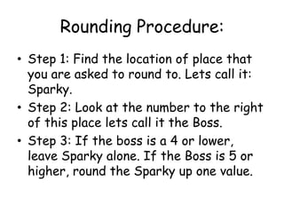 Rounding Procedure:Step 1: Find the location of place that you are asked to round to. Lets call it: Sparky. Step 2: Look at the number to the right of this place lets call it the Boss. Step 3: If the boss is a 4 or lower, leave Sparky alone. If the Boss is 5 or higher, round the Sparky up one value. 