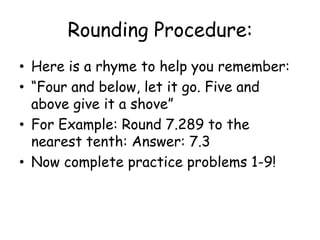 Rounding Procedure:Here is a rhyme to help you remember:“Four and below, let it go. Five and above give it a shove”For Example: Round 7.289 to the nearest tenth: Answer: 7.3Now complete practice problems 1-9!