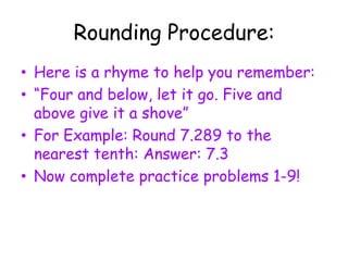 Rounding Procedure:Here is a rhyme to help you remember:“Four and below, let it go. Five and above give it a shove”For Example: Round 7.289 to the nearest tenth: Answer: 7.3Now complete practice problems 1-9!