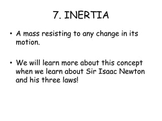 7. INERTIAA mass resisting to any change in its motion.We will learn more about this concept when we learn about Sir Isaac Newton and his three laws!