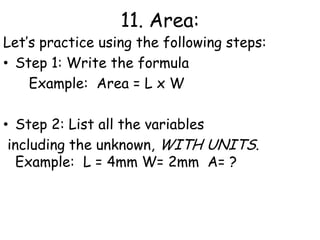 11. Area:Let’s practice using the following steps:Step 1: Write the formula      Example:  Area = L x W     Step 2: List all the variables  including the unknown, WITH UNITS.   Example:  	L = 4mm W= 2mm  A= ?
