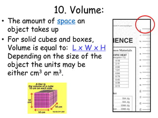 10. Volume:The amount of space an object takes upFor solid cubes and boxes, Volume is equal to:  L x W x H Depending on the size of the object the units may be either cm3 or m3. 