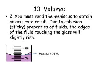 10. Volume:2. You must read the meniscus to obtain an accurate result. Due to cohesion (sticky) properties of fluids, the edges of the fluid touching the glass will slightly rise. Meniscus = 73 mL
