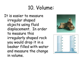 10. Volume:It is easier to measure irregular shaped objects using fluid displacement.  In order to measure this irregularly shaped rock you would drop it in a beaker filled with water and measure the change in volume. 