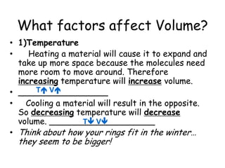 What factors affect Volume?1)Temperature    Heating a material will cause it to expand and take up more space because the molecules need more room to move around. Therefore increasing temperature will increase volume. _________________   Cooling a material will result in the opposite. So decreasing temperature will decrease volume. ____________________Think about how your rings fit in the winter… they seem to be bigger!T VT V