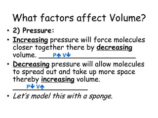 What factors affect Volume?2) Pressure:Increasing pressure will force molecules closer together there by decreasing volume. ______________________Decreasing pressure will allow molecules to spread out and take up more space thereby increasing volume. _________________Let’s model this with a sponge. P VP V