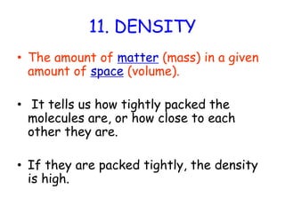 11. DENSITYThe amount of matter (mass) in a given amount of space (volume). It tells us how tightly packed the molecules are, or how close to each other they are.If they are packed tightly, the density is high.