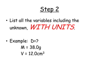 Step 2List all the variables including the unknown, WITH UNITS.Example:  	D=?				M = 38.0g				V = 12.0cm3