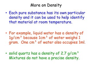 More on Density Each pure substance has its own particular density and it can be used to help identify that material at room temperature. For example, liquid water has a density of 1g/cm³ because 1cm³ of water weighs 1 gram.  One cm³ of water also occupies 1ml.solid quartz has a density of 2.7 g/cm³  Mixtures do not have a precise density.