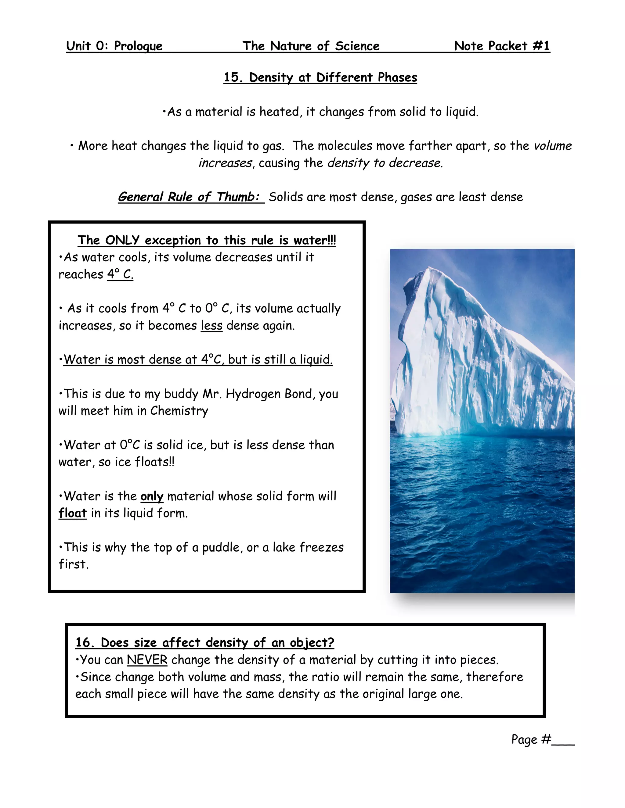 Unit 0: Prologue              The Nature of Science                 Note Packet #1
     
                              15. Density at Different Phases

                   •As a material is heated, it changes from solid to liquid.

    • More heat changes the liquid to gas. The molecules move farther apart, so the volume
                         increases, causing the density to decrease.

            General Rule of Thumb: Solids are most dense, gases are least dense


   The ONLY exception to this rule is water!!!
•As water cools, its volume decreases until it
reaches 4° C.

• As it cools from 4° C to 0° C, its volume actually
increases, so it becomes less dense again.

•Water is most dense at 4°C, but is still a liquid.

•This is due to my buddy Mr. Hydrogen Bond, you
will meet him in Chemistry

•Water at 0°C is solid ice, but is less dense than
water, so ice floats!!

•Water is the only material whose solid form will
float in its liquid form.

•This is why the top of a puddle, or a lake freezes
first.




     16. Does size affect density of an object?
     •You can NEVER change the density of a material by cutting it into pieces.
     •Since change both volume and mass, the ratio will remain the same, therefore
     each small piece will have the same density as the original large one.
      
 
                                                                                Page #___
 