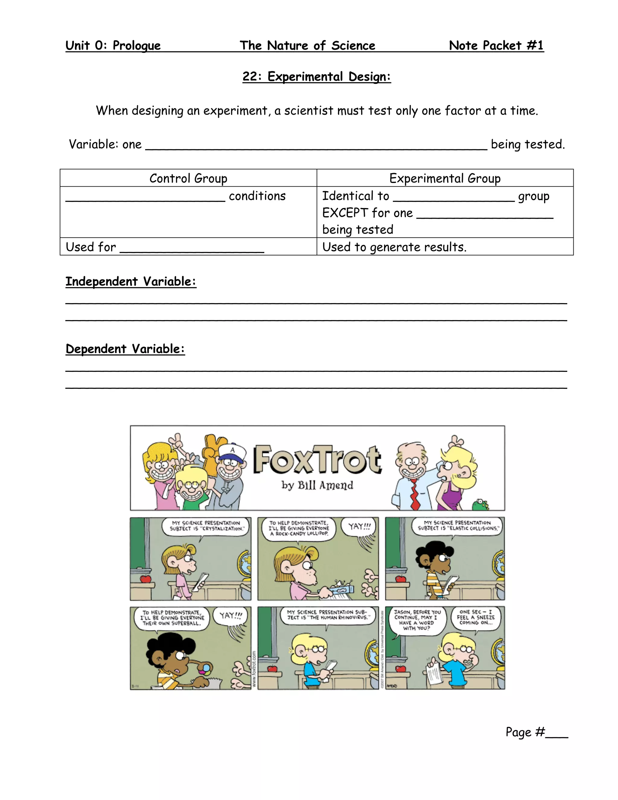 Unit 0: Prologue              The Nature of Science                Note Packet #1
 
                              22: Experimental Design:

     When designing an experiment, a scientist must test only one factor at a time.

Variable: one _____________________________________________ being tested.

           Control Group                                Experimental Group
_____________________ conditions            Identical to ________________ group
                                            EXCEPT for one __________________
                                            being tested
Used for ___________________                Used to generate results.

Independent Variable:
__________________________________________________________________
__________________________________________________________________

Dependent Variable:
__________________________________________________________________
__________________________________________________________________




                                                                             Page #___
 