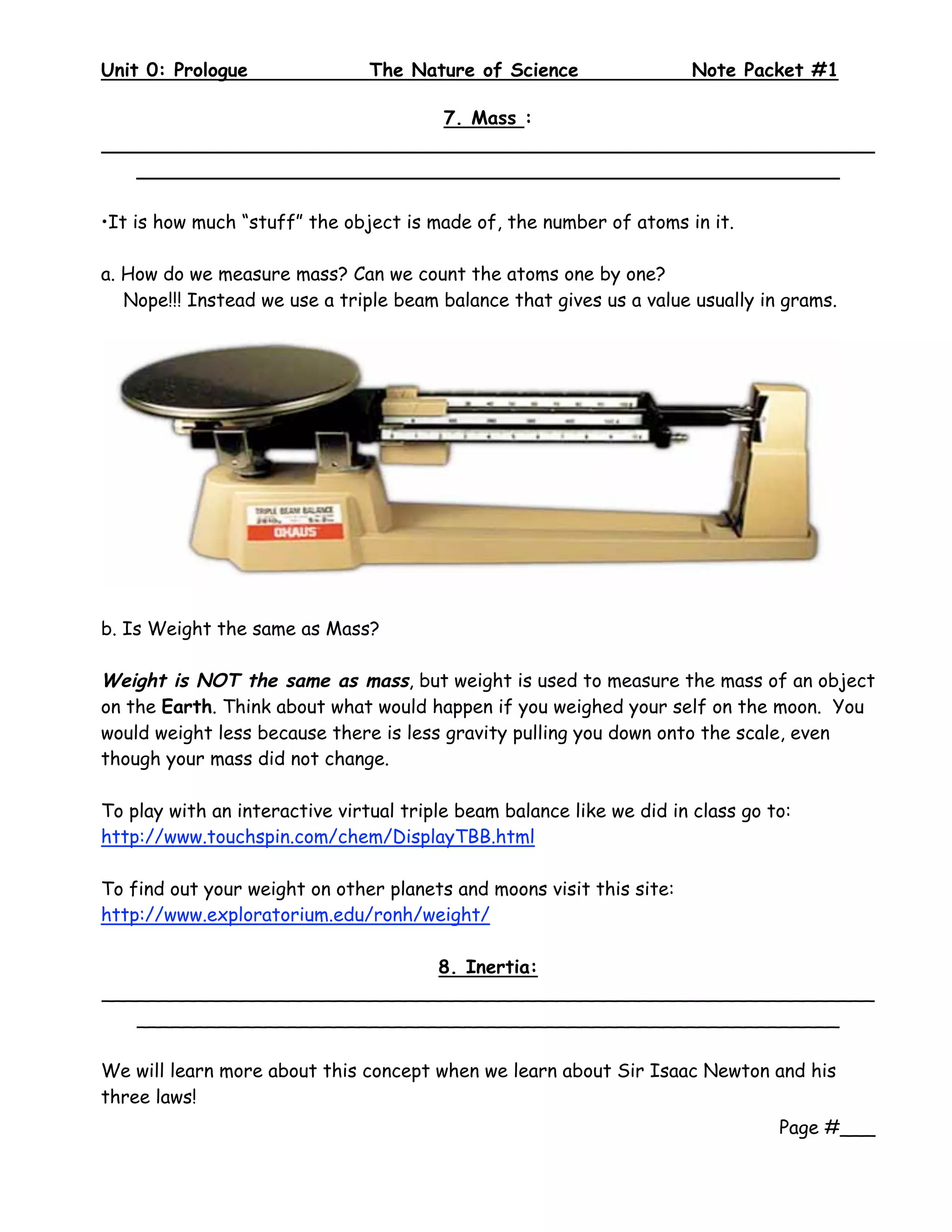 Unit 0: Prologue                The Nature of Science                  Note Packet #1
 
                             7. Mass :
__________________________________________________________________
   ____________________________________________________________

•It is how much “stuff” the object is made of, the number of atoms in it.

a. How do we measure mass? Can we count the atoms one by one?
   Nope!!! Instead we use a triple beam balance that gives us a value usually in grams.




b. Is Weight the same as Mass?

Weight is NOT the same as mass, but weight is used to measure the mass of an object
on the Earth. Think about what would happen if you weighed your self on the moon. You
would weight less because there is less gravity pulling you down onto the scale, even
though your mass did not change.

To play with an interactive virtual triple beam balance like we did in class go to:
http://www.touchspin.com/chem/DisplayTBB.html

To find out your weight on other planets and moons visit this site:
http://www.exploratorium.edu/ronh/weight/

                             8. Inertia:
__________________________________________________________________
   ____________________________________________________________

We will learn more about this concept when we learn about Sir Isaac Newton and his
three laws!
                                                                                 Page #___
 