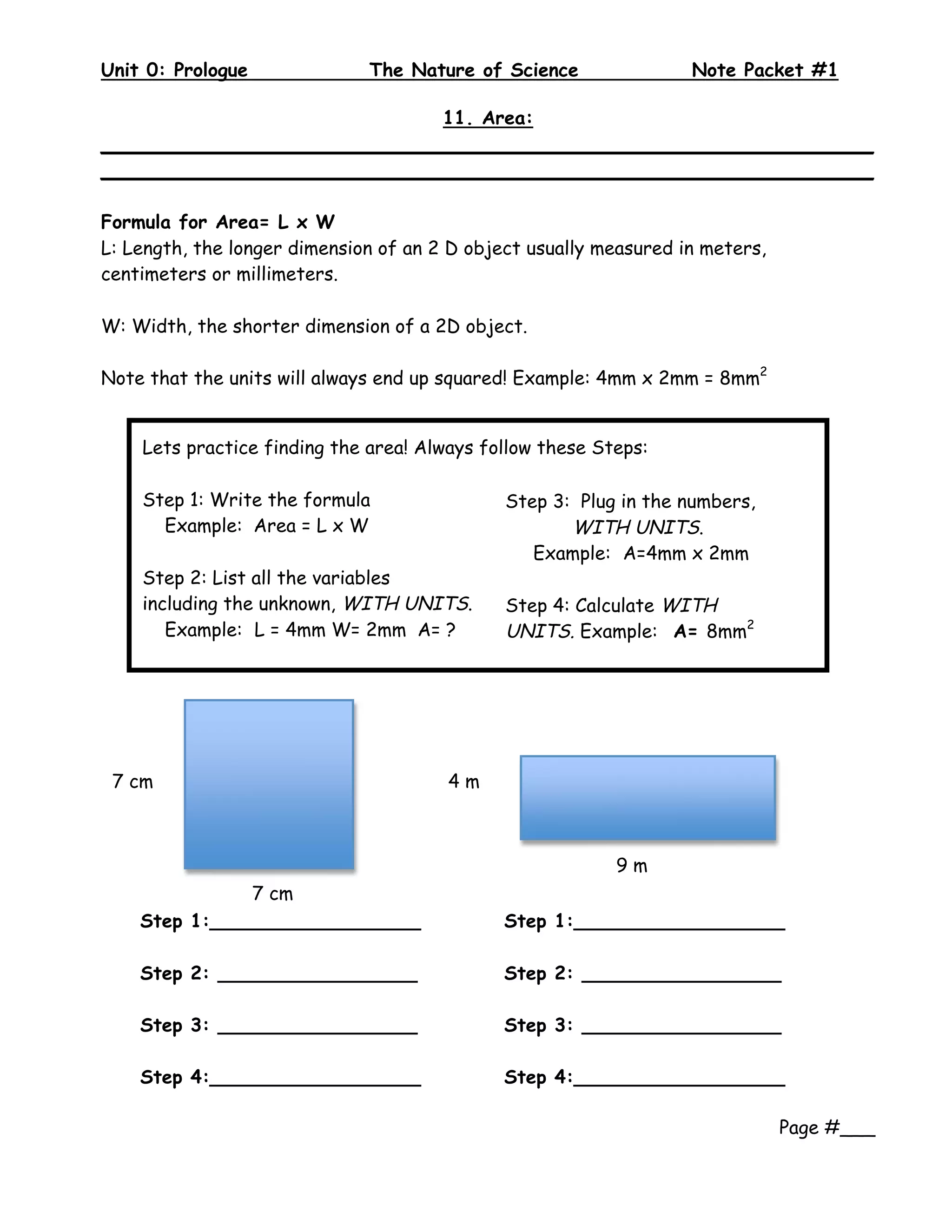 Unit 0: Prologue              The Nature of Science                Note Packet #1
 
                             11. Area:
__________________________________________________________________
__________________________________________________________________

Formula for Area= L x W
L: Length, the longer dimension of an 2 D object usually measured in meters,
centimeters or millimeters.

W: Width, the shorter dimension of a 2D object.

Note that the units will always end up squared! Example: 4mm x 2mm = 8mm2


    Lets practice finding the area! Always follow these Steps:

    Step 1: Write the formula                 Step 3: Plug in the numbers,
      Example: Area = L x W                          WITH UNITS.
                                                 Example: A=4mm x 2mm
    Step 2: List all the variables
    including the unknown, WITH UNITS.        Step 4: Calculate WITH
       Example: L = 4mm W= 2mm A= ?           UNITS. Example: A= 8mm2
                                               
     




 7 cm                                  4m
                                        


                                                          9m
               7 cm                                        
                
    Step 1:__________________                 Step 1:__________________

    Step 2: _________________                 Step 2: _________________

    Step 3: _________________                 Step 3: _________________

    Step 4:__________________                 Step 4:__________________
                                               
                                                                       Page #___
 