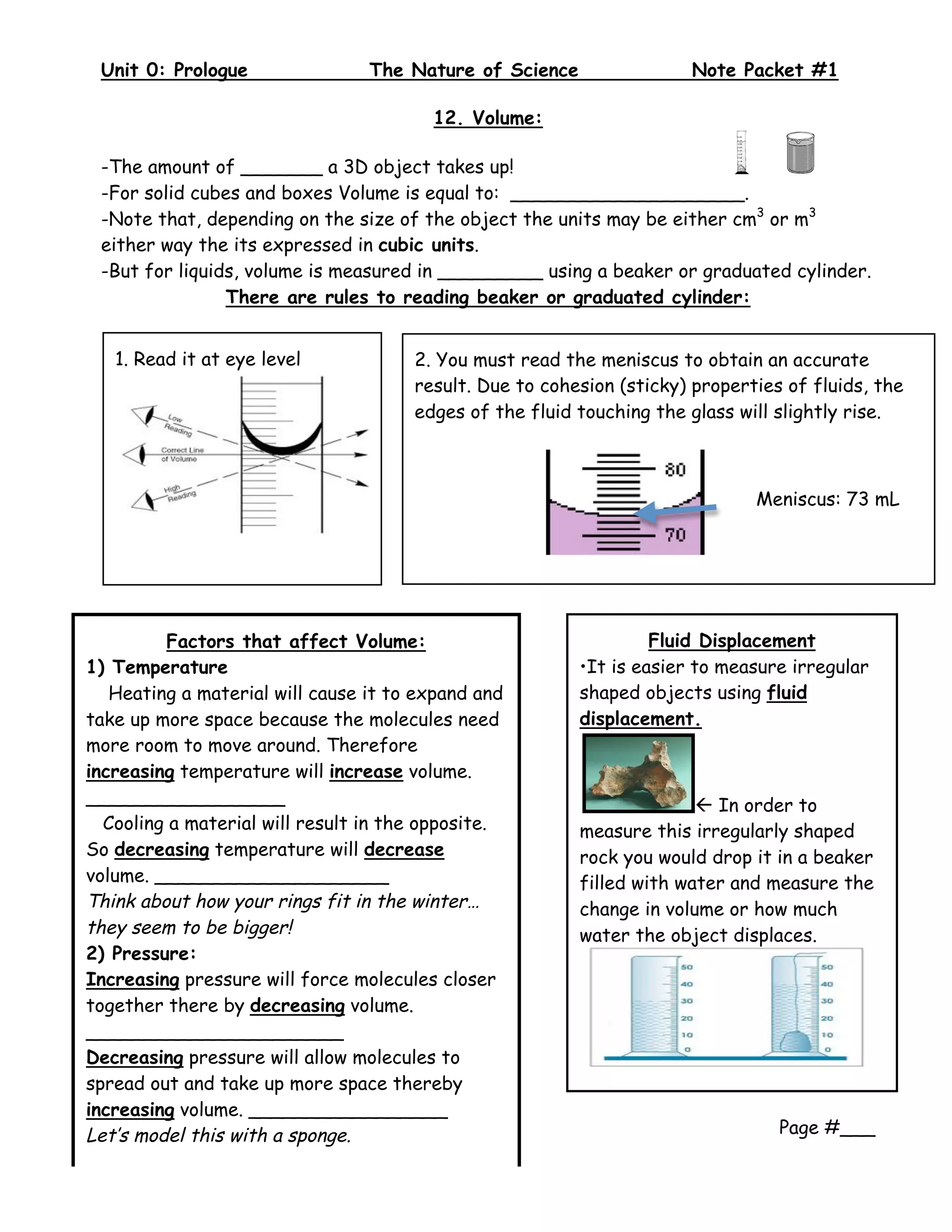 Unit 0: Prologue                The Nature of Science                Note Packet #1
  
                                        12. Volume:

 -The amount of _______ a 3D object takes up!
 -For solid cubes and boxes Volume is equal to: ____________________.
 -Note that, depending on the size of the object the units may be either cm3 or m3
 either way the its expressed in cubic units.
 -But for liquids, volume is measured in _________ using a beaker or graduated cylinder.
                There are rules to reading beaker or graduated cylinder:


   1. Read it at eye level            2. You must read the meniscus to obtain an accurate
                                      result. Due to cohesion (sticky) properties of fluids, the
                                      edges of the fluid touching the glass will slightly rise.



                                                                              Meniscus: 73 mL




         Factors that affect Volume:                              Fluid Displacement
1) Temperature                                           •It is easier to measure irregular
   Heating a material will cause it to expand and        shaped objects using fluid
take up more space because the molecules need            displacement.
more room to move around. Therefore
increasing temperature will increase volume.
_________________                                                       In order to
  Cooling a material will result in the opposite.        measure this irregularly shaped
So decreasing temperature will decrease                  rock you would drop it in a beaker
volume. ____________________                             filled with water and measure the
Think about how your rings fit in the winter…            change in volume or how much
they seem to be bigger!                                  water the object displaces.
2) Pressure:
Increasing pressure will force molecules closer
together there by decreasing volume.
______________________
Decreasing pressure will allow molecules to
spread out and take up more space thereby
increasing volume. _________________
Let’s model this with a sponge.                                                  Page #___
 