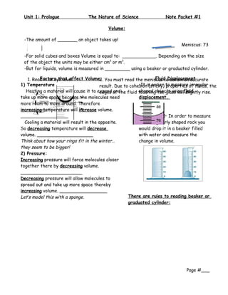 Unit 1: Prologue                 The Nature of Science                  Note Packet #1

                                            Volume:

 -The amount of _______ an object takes up!
                                                                           Meniscus: 73
                                                                           mL
 -For solid cubes and boxes Volume is equal to: ____________. Depending on the size
 of the object the units may be either cm3 or m3.
 -But for liquids, volume is measured in _________ using a beaker or graduated cylinder.

    1. Read it at eye level              2.                          Fluid Displacement
          Factors that affect Volume: You must read the meniscus to obtain an accurate
1) Temperature                           result. Due to cohesionis easier to measure of fluids, the
                                                            •It (sticky) properties irregular
   Heating a material will cause it to expand of the fluid touching the glass willfluid
                                         edges and          shaped objects using slightly rise.
take up more space because the molecules need               displacement.
more room to move around. Therefore
increasing temperature will increase volume.
_________________                                                         In order to measure
  Cooling a material will result in the opposite.           this irregularly shaped rock you
So decreasing temperature will decrease                     would drop it in a beaker filled
volume. ____________________                                with water and measure the
Think about how your rings fit in the winter…               change in volume.
they seem to be bigger!
2) Pressure:
Increasing pressure will force molecules closer
together there by decreasing volume.
______________________
Decreasing pressure will allow molecules to
spread out and take up more space thereby
increasing volume. _________________
Let’s model this with a sponge.                        There are rules to reading beaker or
                                                       graduated cylinder:




                                                                                   Page #___
 