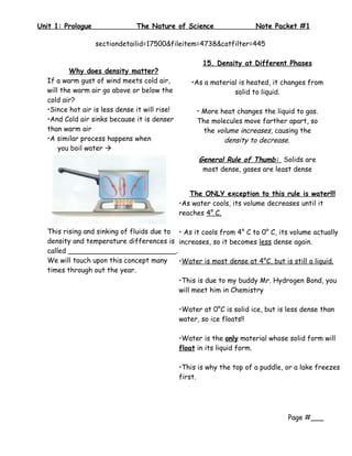 Unit 1: Prologue               The Nature of Science                   Note Packet #1

                   sectiondetailid=17500&fileitem=4738&catfilter=445

                                                      15. Density at Different Phases
          Why does density matter?
  If a warm gust of wind meets cold air,           •As a material is heated, it changes from
  will the warm air go above or below the                       solid to liquid.
  cold air?
  •Since hot air is less dense it will rise!        • More heat changes the liquid to gas.
  •And Cold air sinks because it is denser          The molecules move farther apart, so
  than warm air                                       the volume increases, causing the
  •A similar process happens when                           density to decrease.
      you boil water 
                                                     General Rule of Thumb: Solids are
                                                      most dense, gases are least dense


                                                  The ONLY exception to this rule is water!!!
                                               •As water cools, its volume decreases until it
                                               reaches 4° C.

  This rising and sinking of fluids due to • As it cools from 4° C to 0° C, its volume actually
  density and temperature differences is increases, so it becomes less dense again.
  called _________________________.
  We will touch upon this concept many     •Water is most dense at 4°C, but is still a liquid.
  times through out the year.
                                           •This is due to my buddy Mr. Hydrogen Bond, you
                                           will meet him in Chemistry

                                               •Water at 0°C is solid ice, but is less dense than
                                               water, so ice floats!!

                                               •Water is the only material whose solid form will
                                               float in its liquid form.

                                               •This is why the top of a puddle, or a lake freezes
                                               first.




                                                                                  Page #___
 