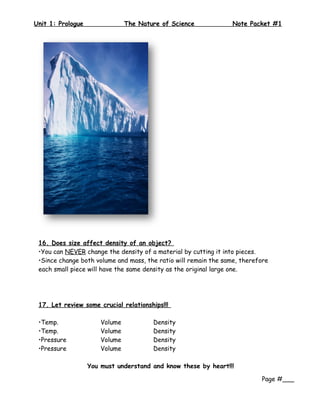 Unit 1: Prologue                The Nature of Science             Note Packet #1




 16. Does size affect density of an object?
 •You can NEVER change the density of a material by cutting it into pieces.
 •Since change both volume and mass, the ratio will remain the same, therefore
 each small piece will have the same density as the original large one.




 17. Let review some crucial relationships!!!

 •Temp.                Volume           Density
 •Temp.                Volume           Density
 •Pressure             Volume           Density
 •Pressure             Volume           Density

                   You must understand and know these by heart!!!

                                                                           Page #___
 