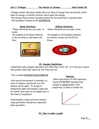 Unit 1: Prologue                The Nature of Science                Note Packet #1

•Changes cannot take place unless there is a flow of energy from one location, which
loses its energy, to another location, which gains the energy.
•The energy flows across a boundary where the two materials or systems meet.
•This boundary is known as the INTERFACE


           Sharp Interface:                        Diffuse Interface:
 •These interfaces are very easy to       •Some interfaces are not easy to see.
 locate.
 •An example of an sharp interface        •An example is the boundary between
 is the line where a wall meets the       the Atlantic Ocean and the Pacific
 floor.                                   Ocean.




                               22. Dynamic Equilibrium:
•Sometimes many changes take place, but often they “even” out. It is like your science
test grades: some high, some low, but they even out.

•This is called DYNAMIC EQUILIBRIUM
                                                               Pollution:
                                                •When the amount of ANY substance,
•Our natural environment is normally in a
                                                found ANYWHERE, becomes high
state of dynamic equilibrium, but this
                                                enough to affect people, their
balance can be upset. It is easy to
                                                properties, or plant or animal life.
temporarily upset this balance, especially
on a small, local scale as can happen just in
the town of Long Beach.

Unfortunately, human activities tend to
cause permanent disruptions, especially
when we pollute …



                                 23. How to make a graph

                                                                                  Page #___
 