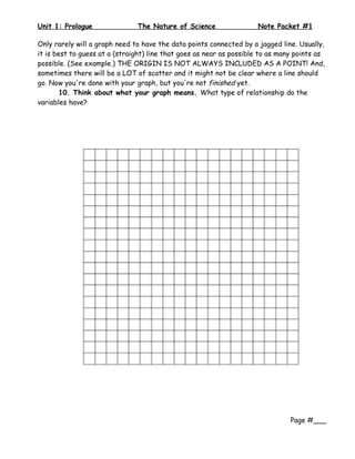 Unit 1: Prologue               The Nature of Science                 Note Packet #1

Only rarely will a graph need to have the data points connected by a jagged line. Usually,
it is best to guess at a (straight) line that goes as near as possible to as many points as
possible. (See example.) THE ORIGIN IS NOT ALWAYS INCLUDED AS A POINT! And,
sometimes there will be a LOT of scatter and it might not be clear where a line should
go. Now you're done with your graph, but you're not finished yet.
        10. Think about what your graph means. What type of relationship do the
variables have?




                                                                                Page #___
 