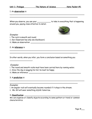 Unit 1: Prologue              The Nature of Science               Note Packet #1

1. An observation is:
__________________________________________________________________
____________________________________________________________

When you observe, you use your ____________ to take in everything that is happening
around you, paying close attention to detail.




Examples:
i. The rock is smooth and round.
ii. Our Classroom has only one blackboard.
iii. Make an observation: ____________________________________________

2. An inference is
__________________________________________________________________
____________________________________________________________

In other words, when you infer, you form a conclusion based on something you
____________________.

 Examples:
i. The round and smooth rocks must have been carried here by running water.
ii. Since the dog is wagging his tail, he must be happy.
iii. Make an inference: ______________________________________________

3. A prediction is:
__________________________________________________________________
____________________________________________________________
Examples:
i. An angular rock will eventually become rounded if it stays in the stream.
ii. Ms. Gill will wear something stylish tomorrow.

4. Classification: _________________________________________________
We can organize or classify objects according to some pattern or trend or common
characteristics.



                                                                               Page #___
 