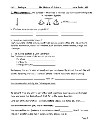Unit 1: Prologue               The Nature of Science                Note Packet #1

5. Measurements: The purpose of this guide is to guide you through converting units
                                  in the metric system!




a. What are some measurable properties?
__________________        __________________              __________________
__________________        __________________              __________________

b. How do we make measurements?
•Our senses are limited by how sensitive or by how accurate they are. To get more
detailed information, we use instruments, such as rulers, thermometers, x-rays and
telescopes

c. The Metric System & Unit Conversion:
The fundamental units of the metric system are:
      For Mass     ______________________
      For Length ______________________
      For Liquid Volume __________________

By changing the prefix used with each unit you can change the size of the unit. We will
use the following prefixes. (There are others for both larger and smaller units.)

_________ _________ _________ basic unit ________ ________ _________

You can remember this by the following sentence.

__________ ________ _________ _______ ________ ________ _________

To convert from any unit to any other unit count how many spaces are between
them and move the decimal point that far in the same direction.

Let’s look at the meter stick! How many meters (m) are in a meter (m) stick?___

How many centimeters (cm) are in a meter (m)? ___________

How many millimeters (mm) are in a centimeter (cm) ?__________ Now if there are
100 cm in a meter and 10 mm in a cm how many mm are in a m? __________

                                                                              Page #___
 