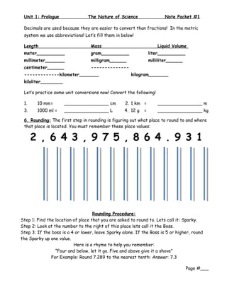 Unit 1: Prologue                The Nature of Science                  Note Packet #1

 Decimals are used because they are easier to convert than fractions! In the metric
 system we use abbreviations! Let’s fill them in below!

 Length                           Mass                               Liquid Volume
 meter__________                  gram__________                 liter__________
 millimeter_______                milligram______                milliliter______
 centimeter______                 --------------
 -------------kilometer_______                        kilogram_______
 kiloliter________

 Let’s practice some unit conversions now! Convert the following!

 1.     10 mm=       ________________ cm           2. 1 km =         ________________ m
 3.     1000 ml =    ________________ L            4. 12 g   =       ________________ kg

 6. Rounding: The first step in rounding is figuring out what place to round to and where
 that place is located. You must remember these place values:

      2 , 6 4 3 , 9 7 5 , 8 6 4 . 9 3 1




                                    Rounding Procedure:
Step 1: Find the location of place that you are asked to round to. Lets call it: Sparky.
Step 2: Look at the number to the right of this place lets call it the Boss.
Step 3: If the boss is a 4 or lower, leave Sparky alone. If the Boss is 5 or higher, round
the Sparky up one value.
                          Here is a rhyme to help you remember:
                 “Four and below, let it go. Five and above give it a shove”
               For Example: Round 7.289 to the nearest tenth: Answer: 7.3

                                                                                    Page #___
 