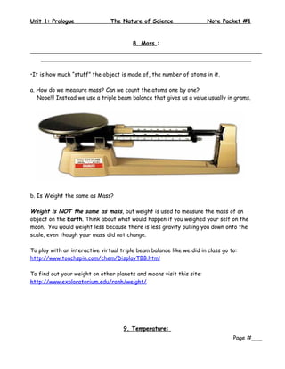 Unit 1: Prologue                The Nature of Science                  Note Packet #1


                             8. Mass :
__________________________________________________________________
   ____________________________________________________________

•It is how much “stuff” the object is made of, the number of atoms in it.

a. How do we measure mass? Can we count the atoms one by one?
   Nope!!! Instead we use a triple beam balance that gives us a value usually in grams.




b. Is Weight the same as Mass?

Weight is NOT the same as mass, but weight is used to measure the mass of an
object on the Earth. Think about what would happen if you weighed your self on the
moon. You would weight less because there is less gravity pulling you down onto the
scale, even though your mass did not change.

To play with an interactive virtual triple beam balance like we did in class go to:
http://www.touchspin.com/chem/DisplayTBB.html

To find out your weight on other planets and moons visit this site:
http://www.exploratorium.edu/ronh/weight/




                                     9. Temperature:
                                                                                 Page #___
 