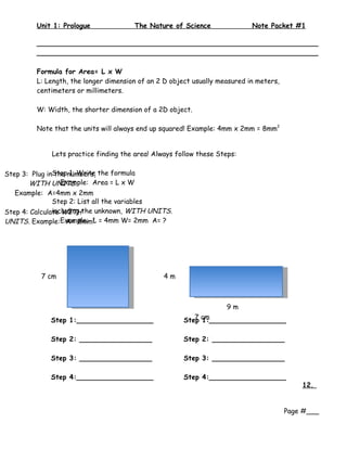 Unit 1: Prologue              The Nature of Science                Note Packet #1

        __________________________________________________________________
        __________________________________________________________________

        Formula for Area= L x W
        L: Length, the longer dimension of an 2 D object usually measured in meters,
        centimeters or millimeters.

        W: Width, the shorter dimension of a 2D object.

        Note that the units will always end up squared! Example: 4mm x 2mm = 8mm2


            Lets practice finding the area! Always follow these Steps:

Step 3: Plug inStepnumbers, the formula
                the 1: Write
       WITH UNITS.Example: Area = L x W
   Example: A=4mm x 2mm
               Step 2: List all the variables
Step 4: Calculate WITHthe unknown, WITH UNITS.
               including
UNITS. Example:Example: 2 = 4mm W= 2mm A= ?
                    A= 8mmL




          7 cm                                 4m



                                                                   9m
            Step 1:__________________                 Step cm
                                                         7 1:__________________


            Step 2: _________________                 Step 2: _________________

            Step 3: _________________                 Step 3: _________________

            Step 4:__________________                 Step 4:__________________
                                                                                           12.


                                                                                       Page #___
 