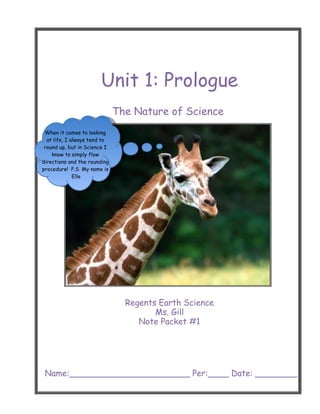 Unit 1: Prologue
                              The Nature of Science
 When it comes to looking
  at life, I always tend to
 round up, but in Science I
    know to simply flow
directions and the rounding
procedure! P.S. My name is
              Elle




                                Regents Earth Science
                                       Ms. Gill
                                   Note Packet #1




 Name:_______________________ Per:____ Date: ________
 