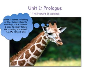 Unit 1: Prologue
                             The Nature of Science

When it comes to looking
at life, I always tend to
round up, but in Science
 I know to simply follow
the rounding procedure!
  P.S. My name is Elle
 
