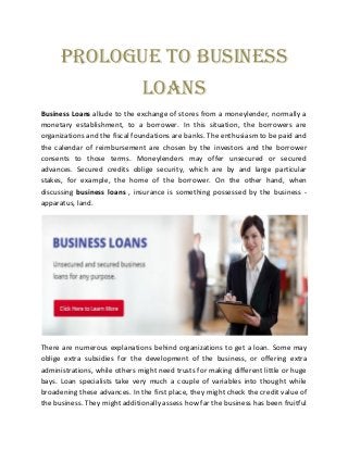 Prologue to Business
Loans
Business Loans allude to the exchange of stores from a moneylender, normally a
monetary establishment, to a borrower. In this situation, the borrowers are
organizations and the fiscal foundations are banks. The enthusiasm to be paid and
the calendar of reimbursement are chosen by the investors and the borrower
consents to those terms. Moneylenders may offer unsecured or secured
advances. Secured credits oblige security, which are by and large particular
stakes, for example, the home of the borrower. On the other hand, when
discussing business loans , insurance is something possessed by the business -
apparatus, land.
There are numerous explanations behind organizations to get a loan. Some may
oblige extra subsidies for the development of the business, or offering extra
administrations, while others might need trusts for making different little or huge
bays. Loan specialists take very much a couple of variables into thought while
broadening these advances. In the first place, they might check the credit value of
the business. They might additionally assess how far the business has been fruitful
 