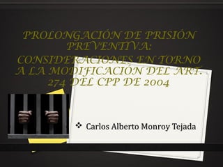 PROLONGACIÓN DE PRISIÓN
PREVENTIVA:
CONSIDERACIONES EN TORNO
A LA MODIFICACIÓN DEL ART.
274 DEL CPP DE 2004

 Carlos Alberto Monroy Tejada

 