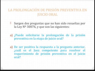 LA PROLONGACIÓN DE PRISIÓN PREVENTIVA EN
JUICIO ORAL
 Surgen dos preguntas que no han sido resueltas por

la Ley Nº 30076, y que son las siguientes:

a) ¿Puede solicitarse la prolongación de la prisión

preventiva en la etapa de juicio oral?

a) De ser positiva la respuesta a la pregunta anterior,

¿cuál es el Juez competente para resolver el
requerimiento de prisión preventiva en el juicio
oral?

 