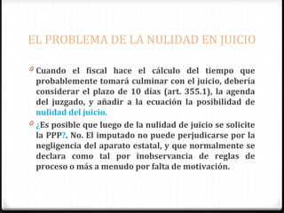 EL PROBLEMA DE LA NULIDAD EN JUICIO
0 Cuando el fiscal hace el cálculo del tiempo que

probablemente tomará culminar con el juicio, debería
considerar el plazo de 10 días (art. 355.1), la agenda
del juzgado, y añadir a la ecuación la posibilidad de
nulidad del juicio.
0 ¿Es posible que luego de la nulidad de juicio se solicite
la PPP?. No. El imputado no puede perjudicarse por la
negligencia del aparato estatal, y que normalmente se
declara como tal por inobservancia de reglas de
proceso o más a menudo por falta de motivación.

 