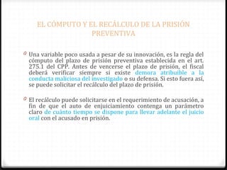 EL CÓMPUTO Y EL RECÁLCULO DE LA PRISIÓN
PREVENTIVA
0 Una variable poco usada a pesar de su innovación, es la regla del

cómputo del plazo de prisión preventiva establecida en el art.
275.1 del CPP. Antes de vencerse el plazo de prisión, el fiscal
deberá verificar siempre si existe demora atribuible a la
conducta maliciosa del investigado o su defensa. Si esto fuera así,
se puede solicitar el recálculo del plazo de prisión.

0 El recálculo puede solicitarse en el requerimiento de acusación, a

fin de que el auto de enjuiciamiento contenga un parámetro
claro de cuánto tiempo se dispone para llevar adelante el juicio
oral con el acusado en prisión.

 
