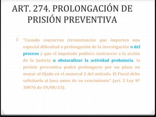 ART. 274. PROLONGACIÓN DE
PRISIÓN PREVENTIVA


“Cuando concurran circunstancias que importen una
especial dificultad o prolongación de la investigación o del
proceso y que el imputado pudiera sustraerse a la acción
de la justicia u obstaculizar la actividad probatoria, la
prisión preventiva podrá prolongarse por un plazo no
mayor al fijado en el numeral 2 del artículo. El Fiscal debe
solicitarla al Juez antes de su vencimiento” (art. 3 Ley Nº
30076 de 19/08/13).

 