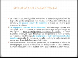 NEGLIGENCIA DEL APARATO ESTATAL

0 En términos de prolongación preventiva, el derecho supranacional ha

dispuesto que las diligencias para realizar investigación (entre ellas las
pericias), no pueden servir de elemento a tomar en cuenta para
prolongar la prisión.
0 La negligencia se nutre de las dilaciones: “Todavía tengo tiempo, aún
falta para..., mañana lo haré, ya veré si encuentro alguien que lo haga, no
hay apuro...”. Esas postergaciones equivalen a olvidos; la única
diferencia es que, en lugar de relegar las obligaciones al subconsciente,
las relegamos en el tiempo. La negligencia se nutre con las cosas hechas
a medias, para salir del paso, para cumplir con lo justo o algo menos, sin
que se note demasiado la escasa efectividad.
0 Esas cosas hechas a medias son peores que las mal hechas: si hemos de
dar el ejemplo, poco lo daremos con un trabajo al que le faltan detalles,
mal terminado, con dudosa calidad, por lo que pudo haber sido y no fue.

 