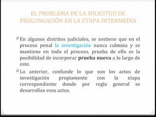 EL PROBLEMA DE LA SOLICITUD DE
PROLONGACIÓN EN LA ETAPA INTERMEDIA
0 En algunos distritos judiciales, se sostiene que en el

proceso penal la investigación nunca culmina y se
mantiene en todo el proceso, prueba de ello es la
posibilidad de incorporar prueba nueva a lo largo de
este.
0 Lo anterior, confunde lo que son los actos de
investigación
propiamente
con
la
etapa
correspondiente donde por regla general se
desarrollan esos actos.

 