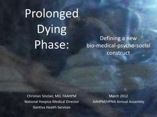 Prolonged
  Dying
                                         Defining a new
  Phase:                            bio-medical-psycho-social
                                           construct




 Christian Sinclair, MD, FAAHPM              March 2012
National Hospice Medical Director     AAHPM/HPNA Annual Assembly
     Gentiva Health Services
 