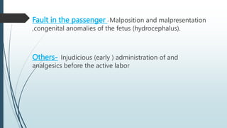 Fault in the passenger –Malposition and malpresentation
,congenital anomalies of the fetus (hydrocephalus).
Others- Injudicious (early ) administration of and
analgesics before the active labor
 